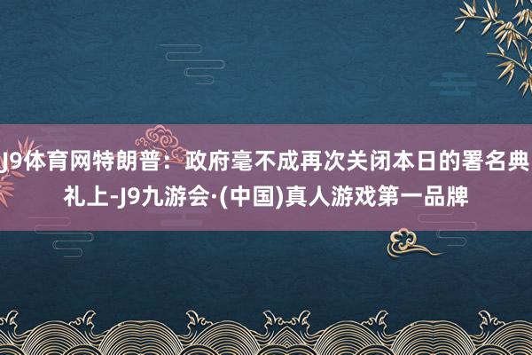 J9体育网特朗普：政府毫不成再次关闭本日的署名典礼上-J9九游会·(中国)真人游戏第一品牌