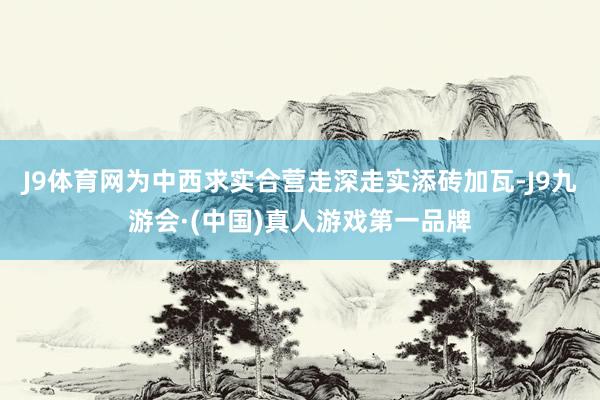 J9体育网为中西求实合营走深走实添砖加瓦-J9九游会·(中国)真人游戏第一品牌