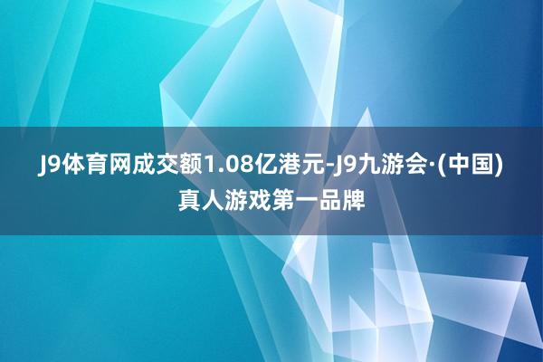 J9体育网成交额1.08亿港元-J9九游会·(中国)真人游戏第一品牌