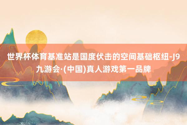 世界杯体育　　基准站是国度伏击的空间基础枢纽-J9九游会·(中国)真人游戏第一品牌